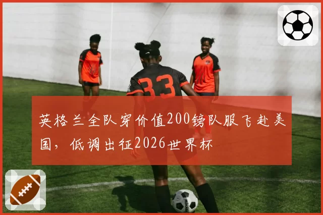 英格兰全队穿价值200镑队服飞赴美国,低调出征2026世界杯