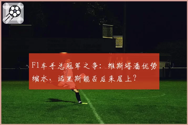 F1车手总冠军之争：维斯塔潘优势缩水，诺里斯能否后来居上？
