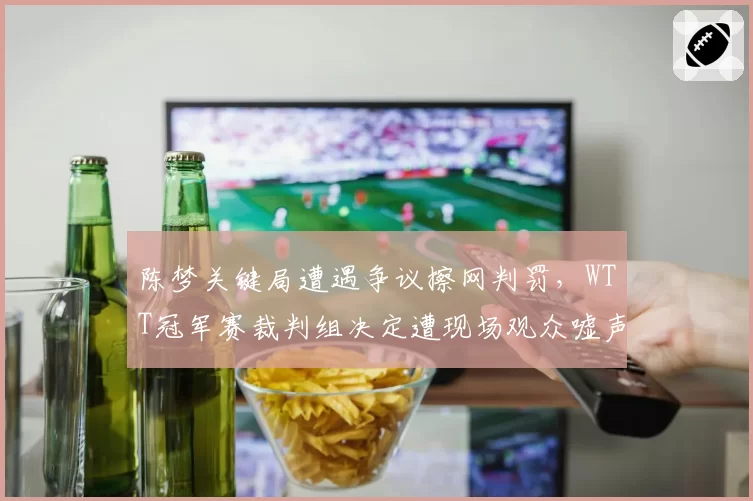 陈梦关键局遭遇争议擦网判罚，WTT冠军赛裁判组决定遭现场观众嘘声