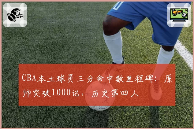 CBA本土球员三分命中数里程碑：原帅突破1000记，历史第四人