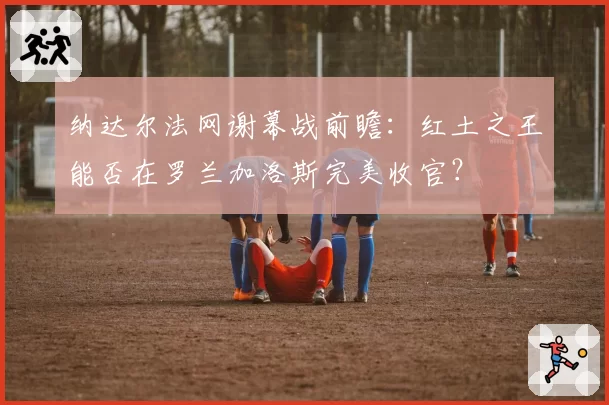 纳达尔法网谢幕战前瞻：红土之王能否在罗兰加洛斯完美收官？