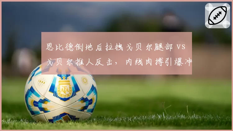 恩比德倒地后拉拽戈贝尔腿部 vs 戈贝尔推人反击,内线肉搏引爆冲突