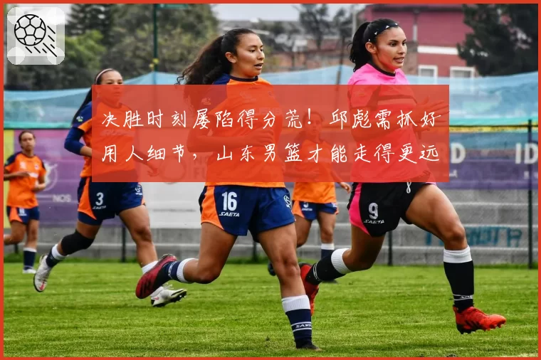 决胜时刻屡陷得分荒!邱彪需抓好用人细节,山东男篮才能走得更远