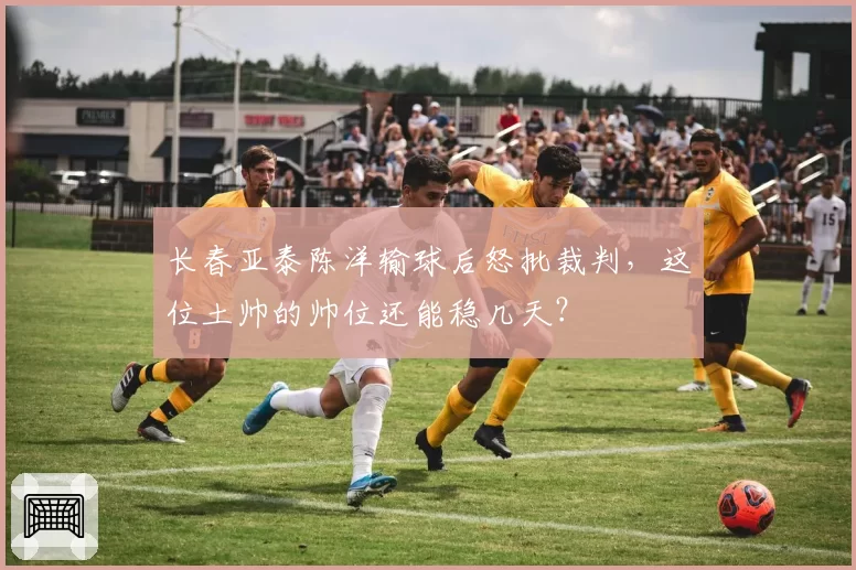 长春亚泰陈洋输球后怒批裁判，这位土帅的帅位还能稳几天？