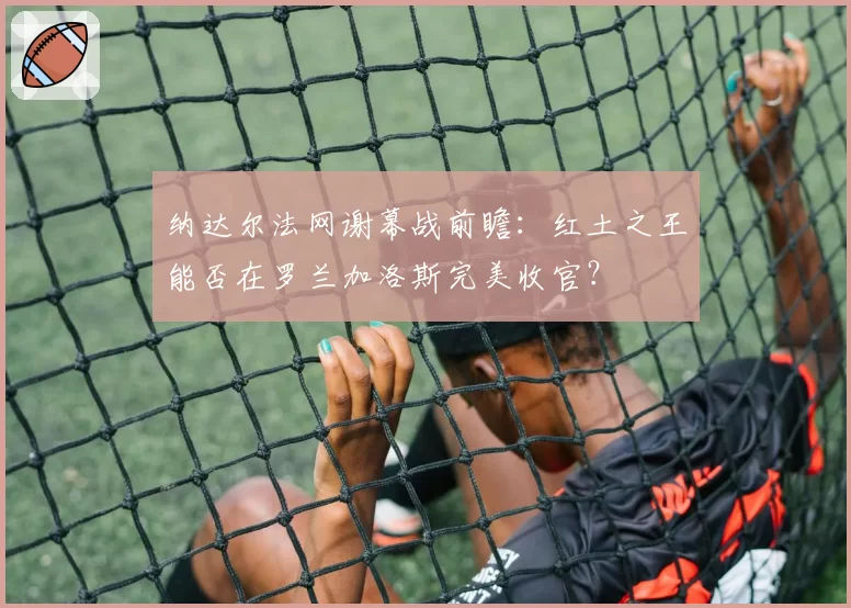 纳达尔法网谢幕战前瞻：红土之王能否在罗兰加洛斯完美收官？