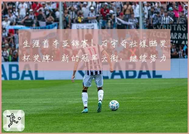 生涯首夺亚锦赛！石宇奇社媒晒奖杯奖牌：新的冠军头衔，继续努力