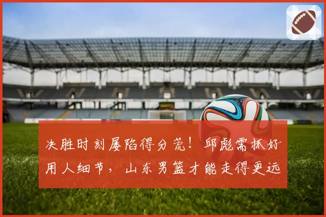 决胜时刻屡陷得分荒！邱彪需抓好用人细节，山东男篮才能走得更远
