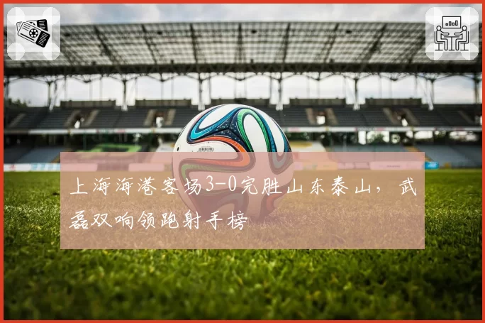 上海海港客场3-0完胜山东泰山,武磊双响领跑射手榜