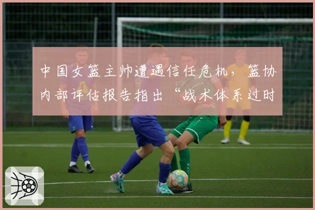 中国女篮主帅遭遇信任危机，篮协内部评估报告指出“战术体系过时”