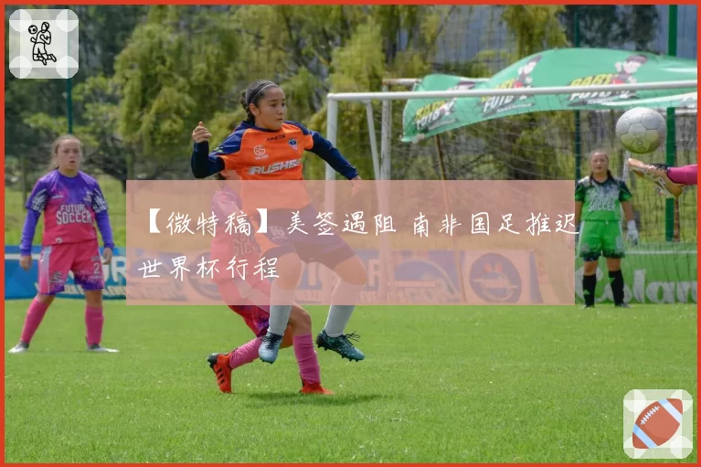 【微特稿】美签遇阻 南非国足推迟世界杯行程