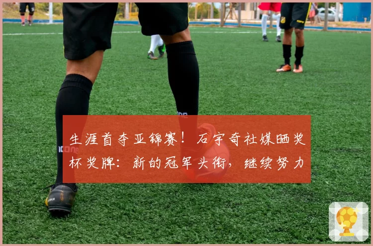 生涯首夺亚锦赛！石宇奇社媒晒奖杯奖牌：新的冠军头衔，继续努力