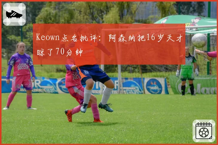 Keown点名批评：阿森纳把16岁天才晾了70分钟