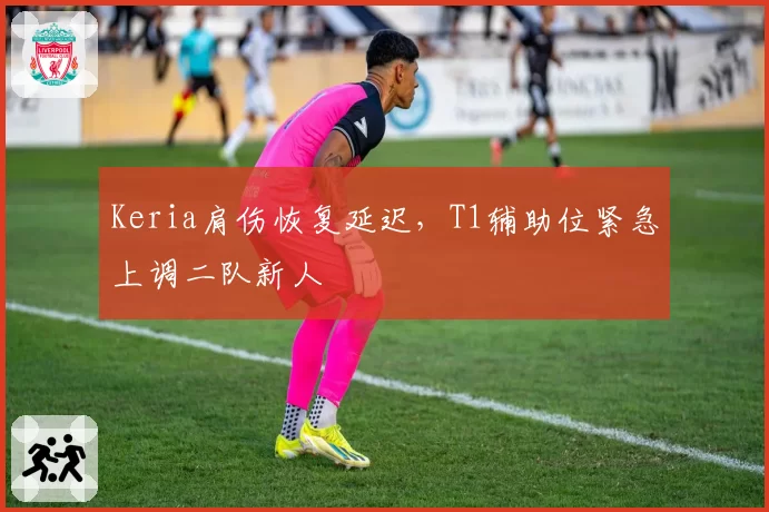 Keria肩伤恢复延迟，T1辅助位紧急上调二队新人