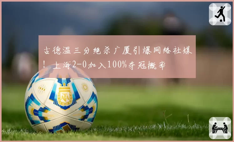 古德温三分绝杀广厦引爆网络社媒！上海2-0加入100%夺冠概率