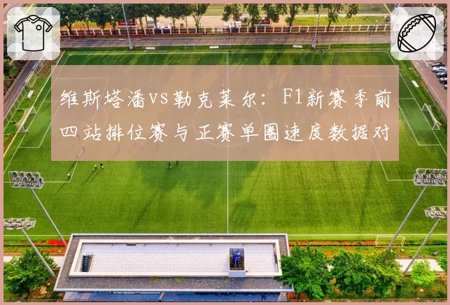 维斯塔潘vs勒克莱尔:F1新赛季前四站排位赛与正赛单圈速度数据对比