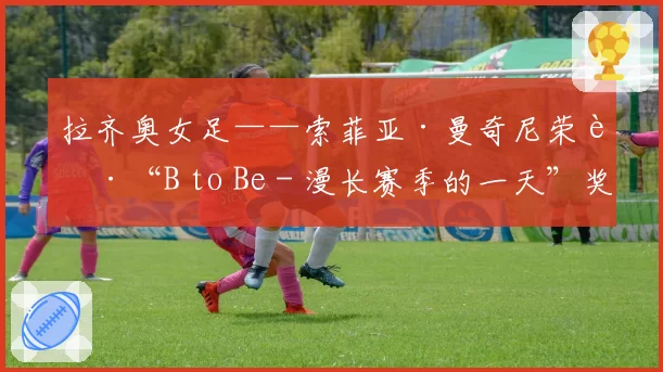 拉齐奥女足——索菲亚·曼奇尼荣获“B to Be - 漫长赛季的一天”奖项