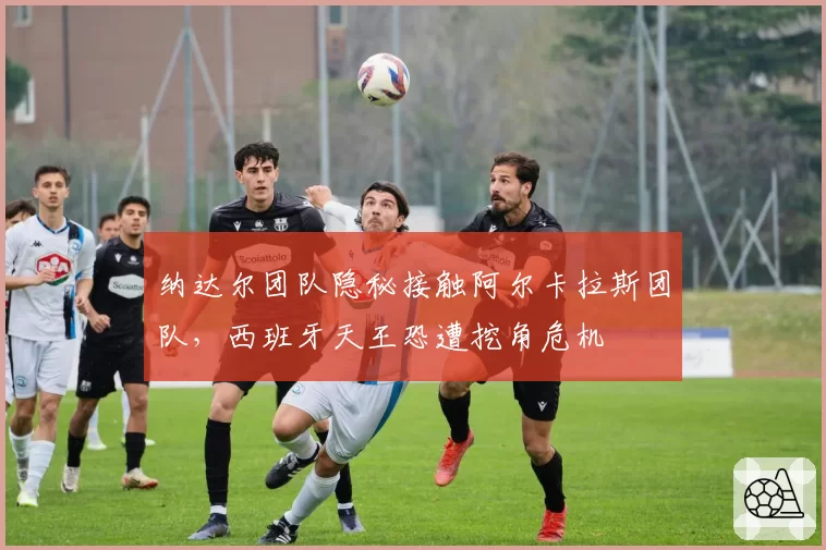 纳达尔团队隐秘接触阿尔卡拉斯团队,西班牙天王恐遭挖角危机