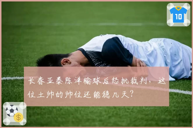 长春亚泰陈洋输球后怒批裁判,这位土帅的帅位还能稳几天?