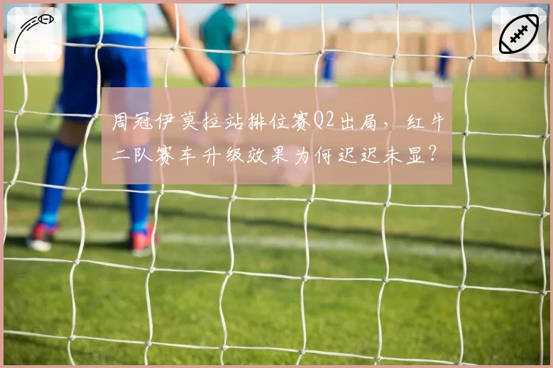 周冠伊莫拉站排位赛Q2出局,红牛二队赛车升级效果为何迟迟未显?
