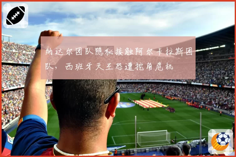 纳达尔团队隐秘接触阿尔卡拉斯团队,西班牙天王恐遭挖角危机