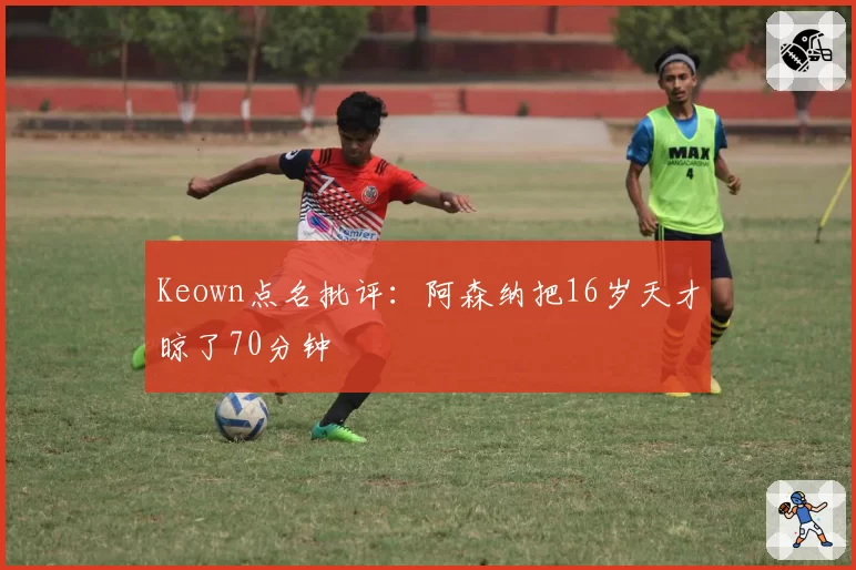 Keown点名批评：阿森纳把16岁天才晾了70分钟
